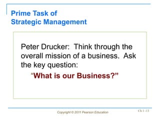 Copyright © 2011 Pearson Education Ch 1 -13
Peter Drucker: Think through the
overall mission of a business. Ask
the key question:
“What is our Business?”
Prime Task of
Strategic Management
 