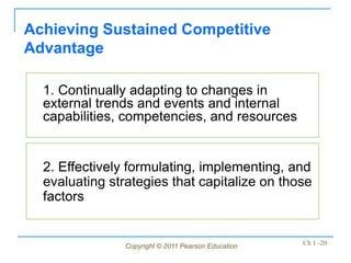 Copyright © 2011 Pearson Education Ch 1 -20
1. Continually adapting to changes in
external trends and events and internal
capabilities, competencies, and resources
Achieving Sustained Competitive
Advantage
2. Effectively formulating, implementing, and
evaluating strategies that capitalize on those
factors
 
