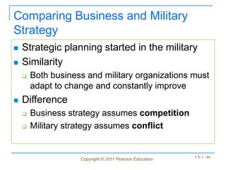 Copyright © 2011 Pearson Education Ch 1 -46
Comparing Business and Military
Strategy
 Strategic planning started in the military
 Similarity
 Both business and military organizations must
adapt to change and constantly improve
 Difference
 Business strategy assumes competition
 Military strategy assumes conflict
 
