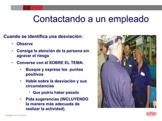 12/25/2023 DUPONT MÉXICO
Contactando a un empleado
Cuando se identifica una desviación:
• Observe
• Consiga la atención de la persona sin
agravar el riesgo
• Converse con él SOBRE EL TEMA:
• Busque y exprese los puntos
positivos
• Hable sobre la desviación y sus
circunstancias
• Que podría haber pasado
• Pida sugerencias (INCLUYENDO
la manera más adecuada de
realizar la actividad).
 