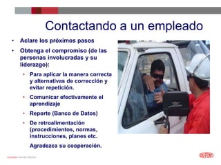 12/25/2023 DUPONT MÉXICO
Contactando a un empleado
• Aclare los próximos pasos
• Obtenga el compromiso (de las
personas involucradas y su
liderazgo):
• Para aplicar la manera correcta
y alternativas de corrección y
evitar repetición.
• Comunicar efectivamente el
aprendizaje
• Reporte (Banco de Datos)
• De retroalimentación
(procedimientos, normas,
instrucciones, planes etc.
Agradezca su cooperación.
 