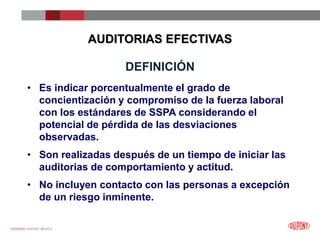 12/25/2023 DUPONT MÉXICO
DEFINICIÓN
• Es indicar porcentualmente el grado de
concientización y compromiso de la fuerza laboral
con los estándares de SSPA considerando el
potencial de pérdida de las desviaciones
observadas.
• Son realizadas después de un tiempo de iniciar las
auditorias de comportamiento y actitud.
• No incluyen contacto con las personas a excepción
de un riesgo inminente.
AUDITORIAS EFECTIVAS
 