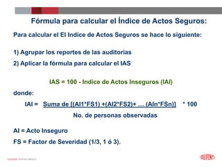 12/25/2023 DUPONT MÉXICO
Fórmula para calcular el Índice de Actos Seguros:
Para calcular el El Indice de Actos Seguros se hace lo siguiente:
1) Agrupar los reportes de las auditorias
2) Aplicar la fórmula para calcular el IAS
IAS = 100 - Indice de Actos Inseguros (IAI)
donde:
IAI = Suma de [(AI1*FS1) +(AI2*FS2)+ … (AIn*FSn)] * 100
No. de personas observadas
AI = Acto Inseguro
FS = Factor de Severidad (1/3, 1 ó 3).
 