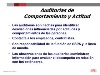 12/25/2023 DUPONT MÉXICO
Auditorias de
Comportamiento y Actitud
• Las auditorias son hechas para identificar
desviaciones influenciadas por actitudes y
comportamientos de las personas.
• Contacta a los empleados, contratistas.
• Son responsabilidad de la función de SSPA y la línea
de mando.
• Las observaciones de las auditorias suministran
información para evaluar el desempeño en relación
con los estándares.
 