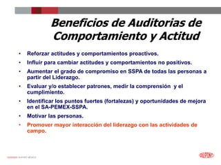 12/25/2023 DUPONT MÉXICO
Beneficios de Auditorias de
Comportamiento y Actitud
• Reforzar actitudes y comportamientos proactivos.
• Influir para cambiar actitudes y comportamientos no positivos.
• Aumentar el grado de compromiso en SSPA de todas las personas a
partir del Liderazgo.
• Evaluar y/o establecer patrones, medir la comprensión y el
cumplimiento.
• Identificar los puntos fuertes (fortalezas) y oportunidades de mejora
en el SA-PEMEX-SSPA.
• Motivar las personas.
• Promover mayor interacción del liderazgo con las actividades de
campo.
 