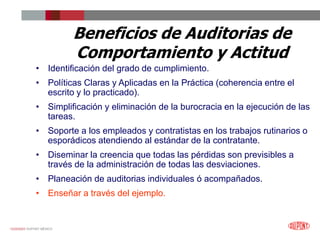 12/25/2023 DUPONT MÉXICO
Beneficios de Auditorias de
Comportamiento y Actitud
• Identificación del grado de cumplimiento.
• Políticas Claras y Aplicadas en la Práctica (coherencia entre el
escrito y lo practicado).
• Simplificación y eliminación de la burocracia en la ejecución de las
tareas.
• Soporte a los empleados y contratistas en los trabajos rutinarios o
esporádicos atendiendo al estándar de la contratante.
• Diseminar la creencia que todas las pérdidas son previsibles a
través de la administración de todas las desviaciones.
• Planeación de auditorias individuales ó acompañados.
• Enseñar a través del ejemplo.
 