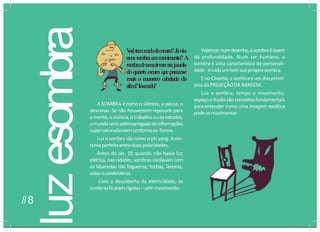 luz
esombra
A SOMBRA é como o silêncio, a pausa, o
descanso. Se não houvessem repousos para
a mente,a música,otrabalho ouosestudos,
omundoseriasobrecarregadodeinformações
supersaturadassemcontornoou forma.
Luz esombra sãocomooyinyang. A sin-
toniaperfeitaentreduaspolaridades.
Antes do séc. 19, quando não havia luz
elétrica, nas cidades, sombras oscilavam com
as labaredas das fogueiras, tochas, lareiras,
velas ecandelabros.
Com a descoberta da eletricidade, as
sombrasficaram rígidas–semmovimento.
V
o
c
êtemm
e
d
od
oescur
o?J
áviu
u
m
asom
br
ae
mmovimento?A
s
o
m
b
r
ad
eu
m
aárvorenajanela
doquartoescuroq
u
eparecesse
mais o monstro cabeludo do
além?T
e
v
e
m
e
d
o
?
Vejamos:numdesenho,asombraéquem
dá profundidade. Num ser humano, a
sombra é uma característica da personali-
dade-ecadaumtemsuaprópriasombra.
E no Cinema, a sombra éum dos princí-
piosdaPROJEÇÃODA IMAGEM.
Luz e sombra, tempo e movimento,
espaço eilusão são conceitos fundamentais
para entender como uma imagem estática
pode semovimentar.
//8
 