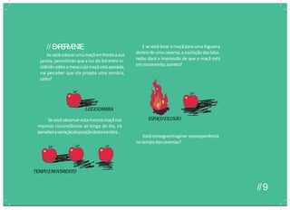 Vocêconsegueimaginar essaexperiência
no tempodascavernas?
// E
X
P
E
R
I
M
E
N
T
E
Sevocêcolocarumamaçãemfrenteasua
janela, permitindo que a luz do Sol entre in-
cidindosobreamesacujamaçãestáapoiada,
vai perceber que ela projeta uma sombra,
certo?
E sevocêlevar a maçã para uma fogueira
dentrodeumacaverna,aoscilaçãodaslaba-
redas dará a impressão de que a maçã está
em movimento,correto?
LUZESOMBRA
Sevocêobservarestamesmamaçãnas
mesmas circunstâncias ao longo do dia, irá
perceberavariaçãodaposiçãodestasombra...
TEMPOEMOVIMENTO
ESPAÇOEILUSÃO
//9
 