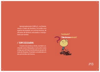 Aproximadamente5.000 a.C., noOriente,
nascia o Teatro de Sombras. Era então uma
espéciedeprojeção,emcortinas brancas, de
silhuetas de bonecos articulados e manipu-
lados porvaretas.
M
a
s
e
ocinem
aea
//T
E
A
T
R
OD
ES
O
M
B
R
A
S
O teatro de sombras chinês, também co-
nhecido como Chinauaka, é uma arte muito
antigaqueatéhojeépraticadaporgruposde
maisde20paises.Étambémconsideradoum
dos primórdios doCinema.
S
o
m
b
r
i
o
,não?!
M
a
s
eocinem
aeaanim
açã
o
?
//13
 