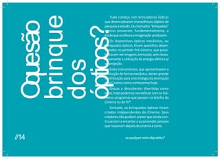 O
que
são
brinque
dos
ópticos?
Tudo começa com brincadeiras lúdicas
que desencadearam maravilhosos objetos de
pesquisaeestudo.Oschamados“brinquedos”
ópticos provocam, fundamentalmente, a
ilusãoqueosolhoseaimaginação produzem.
Os dispositivos ópticos mecânicos, ou
brinquedos ópticos, foram aparelhos desen-
volvidos no período Pré-Cinema, que possi-
bilitavam verimagens animadas sem neces-
sariamentea utilização de energia elétrica e/
ouprojeção.
Estes instrumentos, que apresentavam a
animaçãode formamecânica, deramgrande
contribuição para a tecnologia da Animação
edoCinemacomoconhecemoshoje.
Graças a descobertas divertidas como
estas,hojepodemosnosdeliciar comosinú-
meros programas que passam na telinha do
Cinema ou daTV*.
Contudo, os brinquedos ópticos foram
criados independentes do Cinema. Seus
criadores nãopodiam preverque ainda con-
tinuariam a encantar esurpreender pessoas
quenasceramdepoisdocinemaàcores.
ouqualqueroutrodispositivo*
//14
 