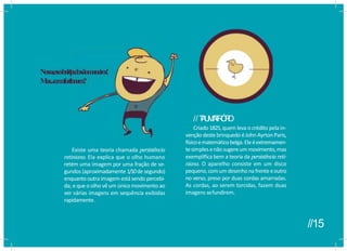 Existe uma teoria chamada persistência
retiniana. Ela explica que o olho humano
retém uma imagem por uma fração de se-
gundos (aproximadamente 1/10de segundo)
enquanto outra imagem estásendo percebi-
da; eque o olho vê um único movimento ao
ver várias imagens em sequência exibidas
rapidamente.
//T
A
U
M
A
T
R
Ó
P
I
O
Criado 1825,quem leva o crédito pela in-
vençãodeste brinquedo éJohn AyrtonParis,
físicoematemáticobelga.Eleéextremamen-
tesimples enãosugereum movimento,mas
exemplifica bem a teoria da persistênciareti-
niana. O aparelho consiste em um disco
pequeno,comum desenhona frenteeoutro
no verso, preso por duas cordas amarradas.
As cordas, ao serem torcidas, fazem duas
imagens sefundirem.
n
q
u
e
d
o
ssãom
aneir
os!
ncionam
?
Nossa,essesbriq
u
e
d
o
ssãom
aneir
os!
Mas...c
o
m
o
fucionam
?
//15
 