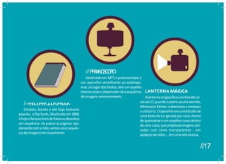 //K
I
N
E
Ó
G
R
A
F
O
,
O
U
F
L
I
PB
O
O
K
Simples, barato e até hoje bastante
popular, o flip book, idealizado em1868,
éhojeofamosolivrodefotosoudesenhos
em sequência. Ao passar as páginas rapi-
damentecomamão,vemosumasequên-
ciadeimagensemmovimento.
//P
R
A
X
I
N
O
S
C
Ó
P
I
O
Idealizado em1877,opraxinoscópioé
um aparelho semelhante ao zootropo,
mas,nolugardasfrestas, temumespelho
internoondeoobservadorvêasequência
de imagens emmovimento.
LANTERNA MÁGICA
Alanternamágicaficouconhecidano
século17,quandoopadrejesuítaalemão,
AthanasiusKircher,adescreveuecomeçou
a utilizá-la. Oaparelhoeraconstituídode
uma fonte de luz gerada por uma chama
dequerosene eum espelhocurvo dentro
deuma caixa,queprojetavaimagens pin-
tadas com cores transparentes - em
pedaçosdevidro-,emumatelabranca.
//17
 