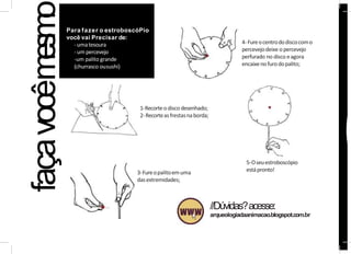 Para fazer o estroboscóPio
você vai Precisar de:
-umatesoura
- umpercevejo
-um palito grande
(churrasco ousushi)
faça
vocêm
e
s
m
o
3-Fureopalitoemuma
dasextremidades;
4-Fureocentrododiscocomo
percevejodeixe opercevejo
perfurado no disco eagora
encaixenofurodopalito;
5-Oseuestroboscópio
estápronto!
//Dúvidas?acesse:
arqueologiadaanimacao.blogspot.com.br
1-Recorteodisco desenhado;
2-Recorteasfrestasnaborda;
 