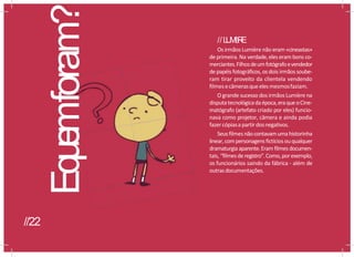 //L
U
M
I
è
R
E
Os irmãos Lumière não eram «cineastas»
de primeira. Na verdade,eles eram bons co-
merciantes.Filhosdeumfotógrafoevendedor
de papéis fotográficos,osdois irmãos soube-
ram tirar proveito da clientela vendendo
filmesecâmerasqueelesmesmosfaziam.
O grande sucesso dos irmãos Lumière na
disputatecnológicadaépoca,eraqueoCine-
matógrafo (artefato criado por eles) funcio-
nava como projetor, câmera e ainda podia
fazercópiasa partirdosnegativos.
Seusfilmes nãocontavamumahistorinha
linear,compersonagensfictíciosouqualquer
dramaturgia aparente.Eram filmes documen-
tais, “filmesderegistro”.Como,porexemplo,
os funcionários saindo da fábrica - além de
outrasdocumentações.
Eq
u
e
mforam?
//22
 