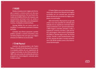 //M
é
L
I
è
S
Muitoscineastaserammágicosdeforma-
ção e usavam o cinema como um dos seus
números de ilusionismo. Por isso foram cha-
mados detrickfilms(filmes detruques), cuja
característica principal eram os cortes e
edições muito elaboradas; como desapareci-
mentos, mutilações emetamorfoses.
George Méliès foi um marco para os
trickfilms. É considerado oprimeiro cineasta
deficção.
Contudo, seus filmes passaram a perder
público quando o Cinema encontrou uma
narrativa própria efez com que o ex-mágico
entrasseemfalência noanode1913.
// ÉmileReynaud
Inventor do praxinoscópio e do Teatro
Óptico,ofrancêsÉmileReynaudfezaprimei-
ra projeção pública de um espetáculo de
imagens animadas no dia 28 de outubro de
1892,três anos antes da conhecida primeira
projeção do Cinematógrafo realizada pelos
IrmãosLumière.
OTeatroÓpticoeraumavolumosaenge-
nhocaqueutilizavatirasflexíveis deimagens
enroladas em um carretel que, passando
diantedalentedeumalanternamágica,pro-
jetava umaanimação.
Alémdeinventor,Reynauderaumgrande
artista e seu novo aparelho foi utilizado para
exibição de seu espetáculo chamado Panto-
mimesLumineuses.Com aproximadamente
1.500 imagens coloridas pintadas à mão, o
espetáculo continha narrativa, ação dramá-
tica,personagens,trilhasonoraeparticipação
dopúblicoe,durantealguns anos, fezimenso
sucesso. Devido a este acontecimento, hoje
em dia, pessoas de todo o mundo comemo-
ramodia 28deoutubrocomooDia Interna-
cional daAnimação.
//23
 