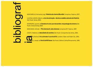 bibliograf
ia
MASCARELLO,Fernando (org).HistóriadocinemaMundial.Campinas: Papirus,2007.
LUCENAJUNIOR,Alberto.artedaanimação–técnicaeestéticaatravésdaHistória.
São Paulo:Senac,2002.
MANNONI,Laurent.a GrandeartedaLuzedasombra:arqueologiadocinema.São
Paulo: Senac/Unesp,2003.
MACHADO, Arlindo – Pré-cinemas& pós-cinemas.Campinas/SP: Papirus, 1997.
CASATI, Roberto.a descobertadasombra.São Paulo: Companhia das letras, 2001.
WILLIAMS,Richard.theanimator’ssurvivalKit.Londres:FaberandFaberLtd.,2001.
CAMPBELL,Joseph.o HeróideMilfaces.SãoPaulo:Editora Cultrix/Pensamento,1995.
 