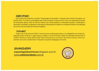 S
O
B
R
EO
P
R
O
J
E
T
O
Este material acompanha o projeto “Arqueologia da Animação”, realizado pelo Coletivo Ora Bolas, em
Brasília (DF). A iniciativa contemplada pelo Fundo de Apoio à Cultura do DF inclui uma exposição itinerante
de brinquedos ópticos, além de oficinas criativas, por escolas públicas e instituições privadas. A publicação é
destinadaa estudantes,professoreseeducadoresinteressadosemexplorarossentidosda ficçãoeda realização
doCinema,deconstruçãodamemóriaimagética.
Vocêsabia?
Desde o dia 27 de junho de 2014, o uso de recursos audiovisuais passou a ser obrigatório em escolas da
educação básica do Brasil. A regra passou a integrar a Lei de Diretrizes e Bases da Educação Nacional (lei nº
4.394). A diretriz é: escolas devem exibir filmes nacionais por, no mínimo, duas horas mensais, como com-
ponente curricular complementar integrado à proposta pedagógica daescola.
V
E
N
H
AN
O
SV
I
S
I
T
A
R
!
arqueologiadaanimacao.blogspot.com.br
www.coletivoorabolas.com.br
 