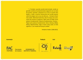 Apresentação Realização Apoio
“... É simples: quando acordo aterrorizado, vendo as
grandes sombras incompreensíveis erguerem-se no meio
do quarto, quando a pequena luz se faz na ponta dos
dedos, e toda a imensa melancolia do mundo parece
subir do sangue com a sua voz obscura... Começo a fazer
meu estilo. Admirável exercício, este. Às vezes uso o pro-
cesso de esvaziar as palavras. Sabe como é? Pego numa
palavra fundamental. Palavras fundamentais, curioso...
Pego numa palavra fundamental: Amor, Doença, Medo,
Morte, Metamorfose. Digo-a baixo vinte vezes. Já não
significa. É um modo de alcançar oestilo.”
Herberto Helder (1930-2015)
 