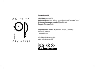 equipeeditorial
Ilustração: JuliaLibânio
Pesquisaetexto: Julia Libânio,RaquelPiantinoeTamara eCosta
Projetográficoediagramação: EduardoPootz
Revisão: Tamara eCosta
Arqueologiadaanimação-Material prático& didático
ImpressonoBrasil
1ªEdição /2015
Licença CreativeCommons
para uso nãocomercial
 
