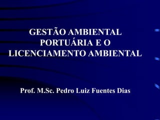 GESTÃO AMBIENTAL
PORTUÁRIA E O
LICENCIAMENTO AMBIENTAL
Prof. M.Sc. Pedro Luiz Fuentes Dias
 