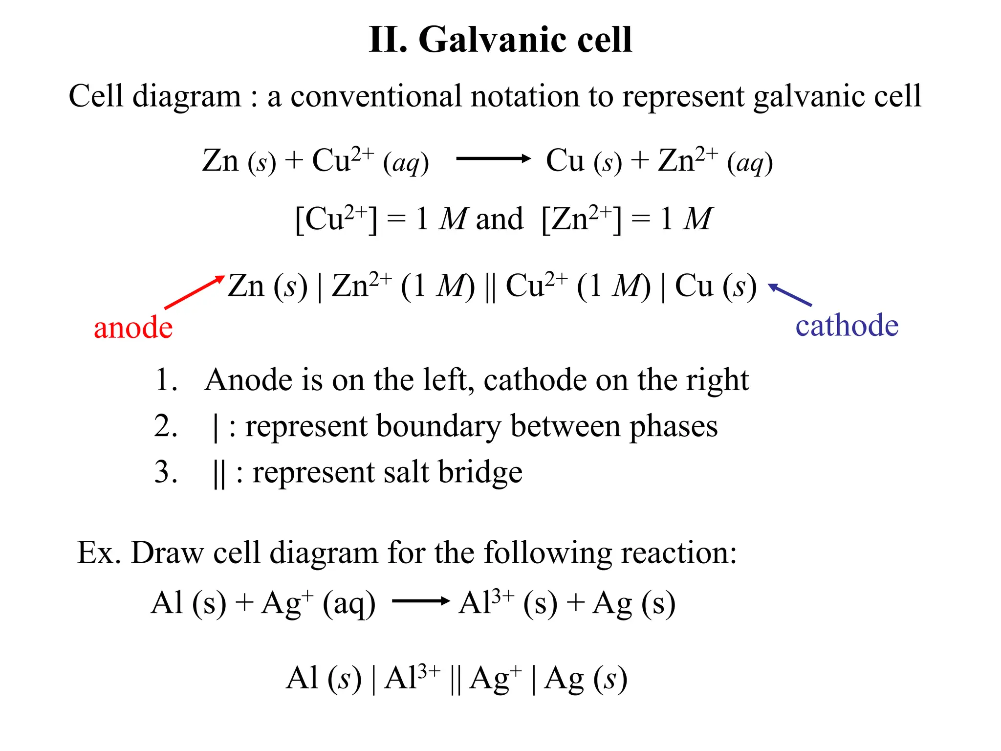 II. Galvanic cell
Cell diagram : a conventional notation to represent galvanic cell
Zn (s) + Cu2+ (aq) Cu (s) + Zn2+ (aq)
[Cu2+] = 1 M and [Zn2+] = 1 M
Zn (s) | Zn2+ (1 M) || Cu2+ (1 M) | Cu (s)
anode cathode
1. Anode is on the left, cathode on the right
2. | : represent boundary between phases
3. || : represent salt bridge
Ex. Draw cell diagram for the following reaction:
Al (s) + Ag+ (aq) Al3+ (s) + Ag (s)
Al (s) | Al3+ || Ag+ | Ag (s)
 