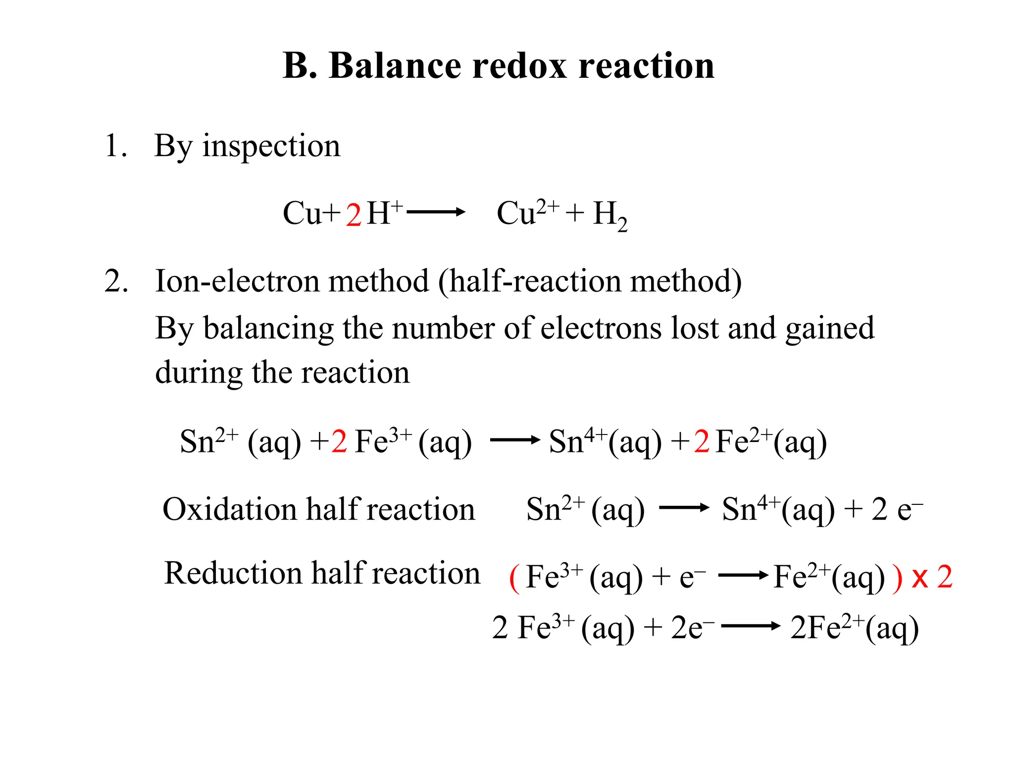 B. Balance redox reaction
1. By inspection
2. Ion-electron method (half-reaction method)
By balancing the number of electrons lost and gained
during the reaction
Cu+ H+ Cu2+ + H2
2
Sn2+ (aq) + Fe3+ (aq) Sn4+(aq) + Fe2+(aq)
Oxidation half reaction
Reduction half reaction
Sn2+ (aq) Sn4+(aq) + 2 e–
Fe3+ (aq) + e– Fe2+(aq)
2 2
( ) x 2
2 Fe3+ (aq) + 2e– 2Fe2+(aq)
 