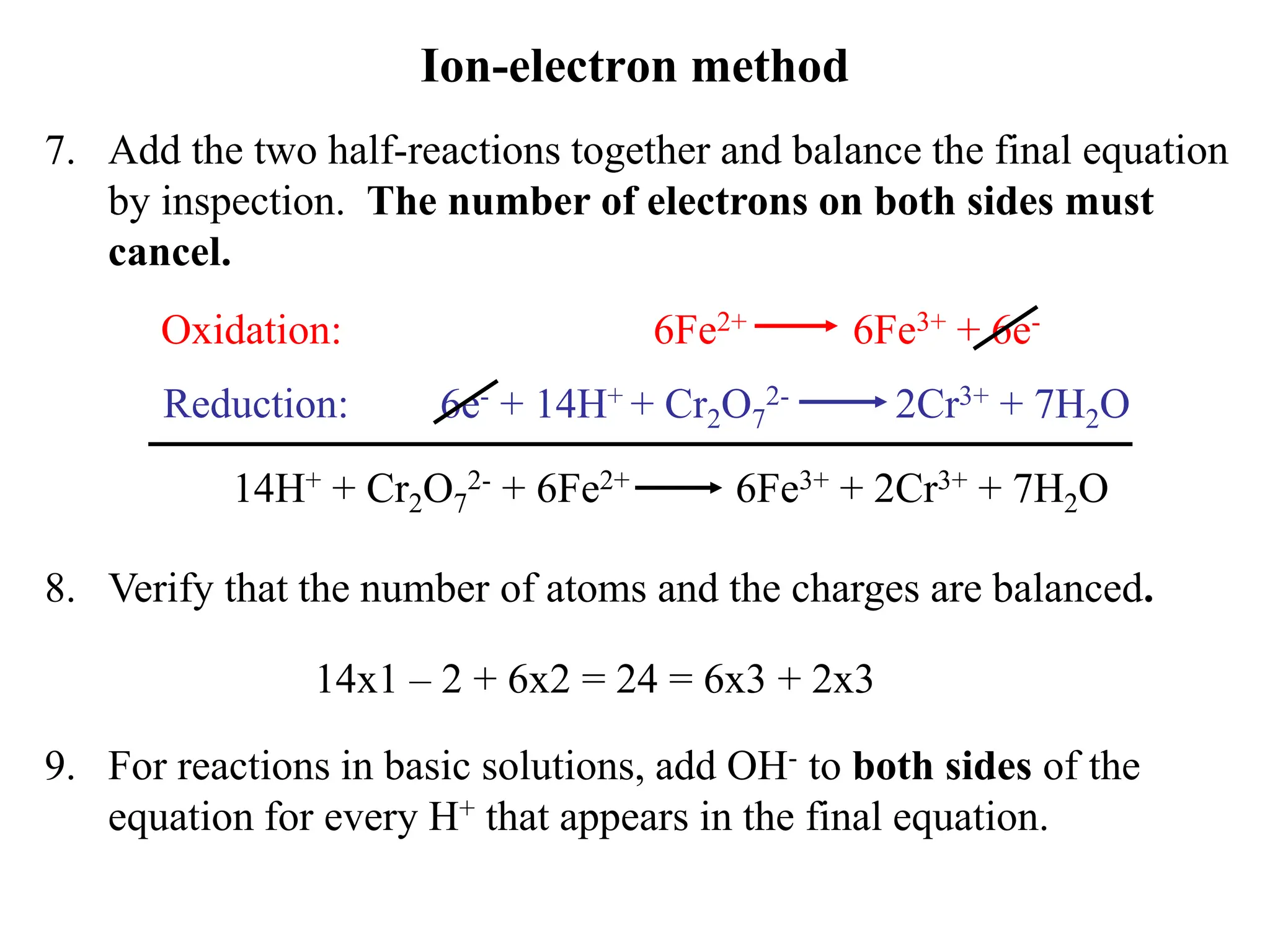 Ion-electron method
7. Add the two half-reactions together and balance the final equation
by inspection. The number of electrons on both sides must
cancel.
6e- + 14H+ + Cr2O7
2- 2Cr3+ + 7H2O
6Fe2+ 6Fe3+ + 6e-
Oxidation:
Reduction:
14H+ + Cr2O7
2- + 6Fe2+ 6Fe3+ + 2Cr3+ + 7H2O
8. Verify that the number of atoms and the charges are balanced.
14x1 – 2 + 6x2 = 24 = 6x3 + 2x3
9. For reactions in basic solutions, add OH- to both sides of the
equation for every H+ that appears in the final equation.
 