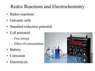 Redox Reactions and Electrochemistry
• Redox reactions
• Galvanic cells
• Standard reduction potential
• Cell potential
– Free energy
– Effect of concentration
• Battery
• Corrosion
• Electrolysis
 