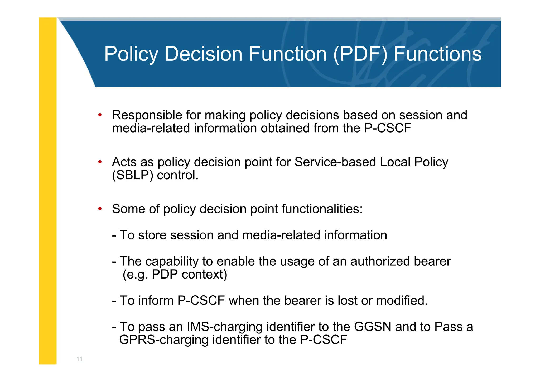 11
Policy Decision Function (PDF) Functions
• Responsible for making policy decisions based on session and
media-related information obtained from the P-CSCF
• Acts as policy decision point for Service-based Local Policy
(SBLP) control.
• Some of policy decision point functionalities:
- To store session and media-related information
- The capability to enable the usage of an authorized bearer
(e.g. PDP context)
- To inform P-CSCF when the bearer is lost or modified.
- To pass an IMS-charging identifier to the GGSN and to Pass a
GPRS-charging identifier to the P-CSCF
 