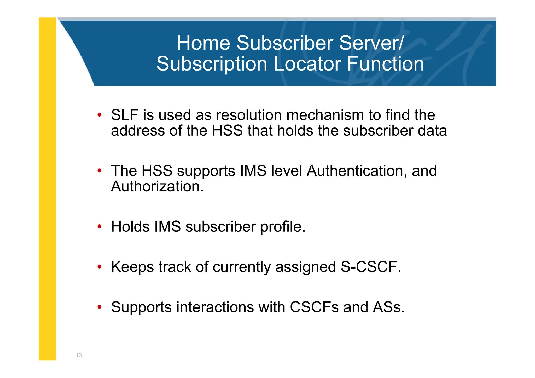 13
Home Subscriber Server/
Subscription Locator Function
• SLF is used as resolution mechanism to find the
address of the HSS that holds the subscriber data
• The HSS supports IMS level Authentication, and
Authorization.
• Holds IMS subscriber profile.
• Keeps track of currently assigned S-CSCF.
• Supports interactions with CSCFs and ASs.
 
