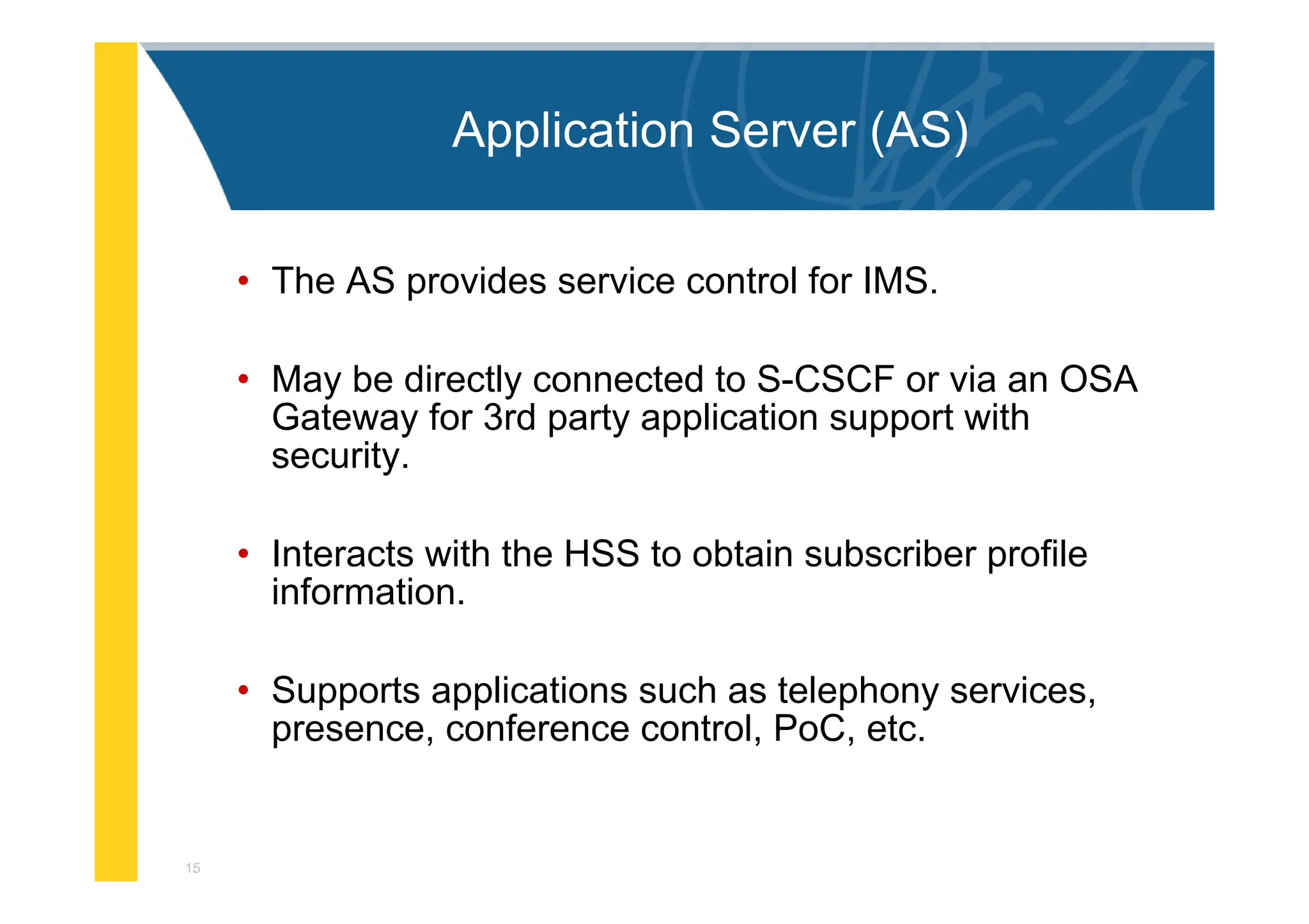 15
Application Server (AS)
• The AS provides service control for IMS.
• May be directly connected to S-CSCF or via an OSA
Gateway for 3rd party application support with
security.
• Interacts with the HSS to obtain subscriber profile
information.
• Supports applications such as telephony services,
presence, conference control, PoC, etc.
 