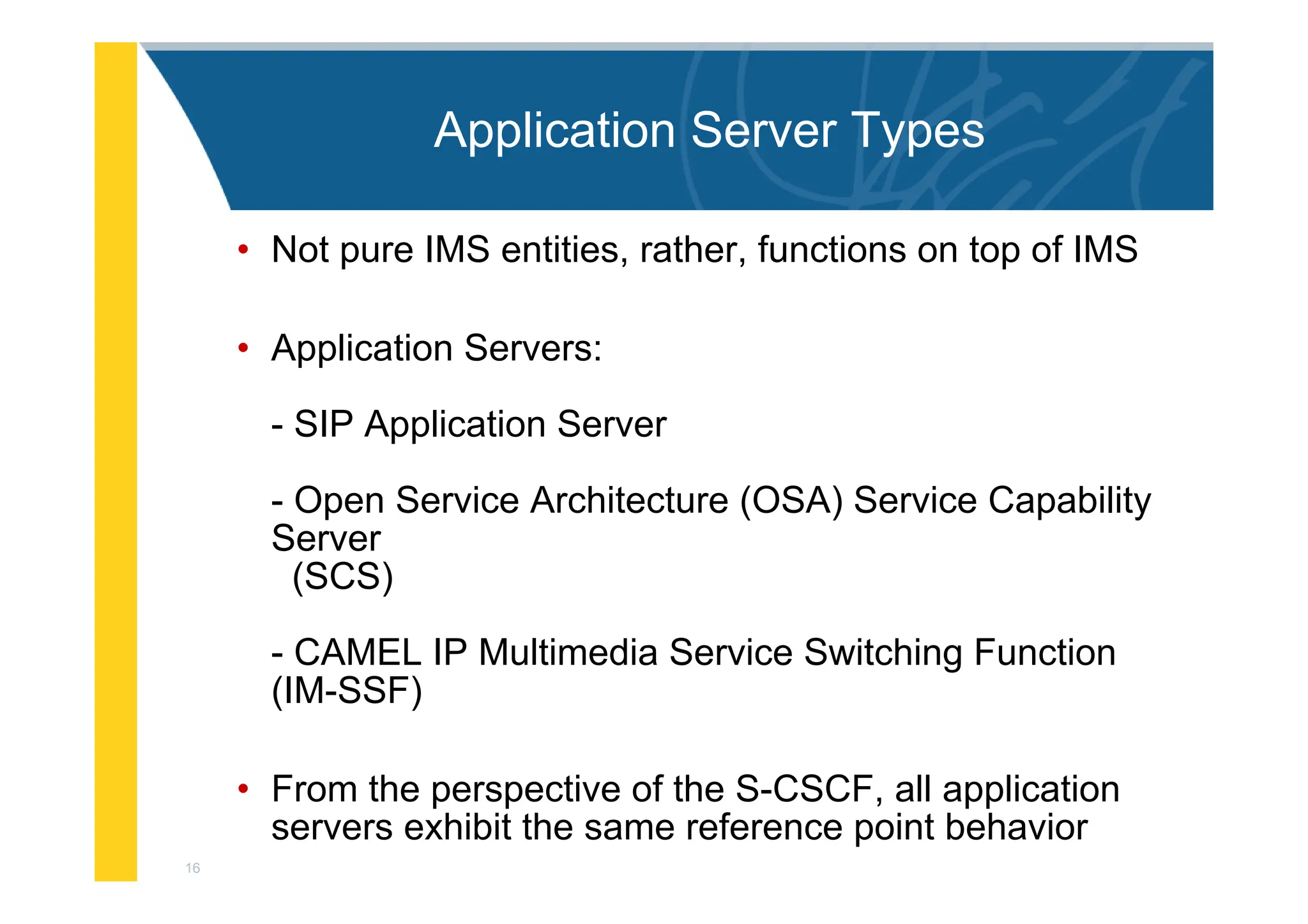 16
Application Server Types
• Not pure IMS entities, rather, functions on top of IMS
• Application Servers:
- SIP Application Server
- Open Service Architecture (OSA) Service Capability
Server
(SCS)
- CAMEL IP Multimedia Service Switching Function
(IM-SSF)
• From the perspective of the S-CSCF, all application
servers exhibit the same reference point behavior
 
