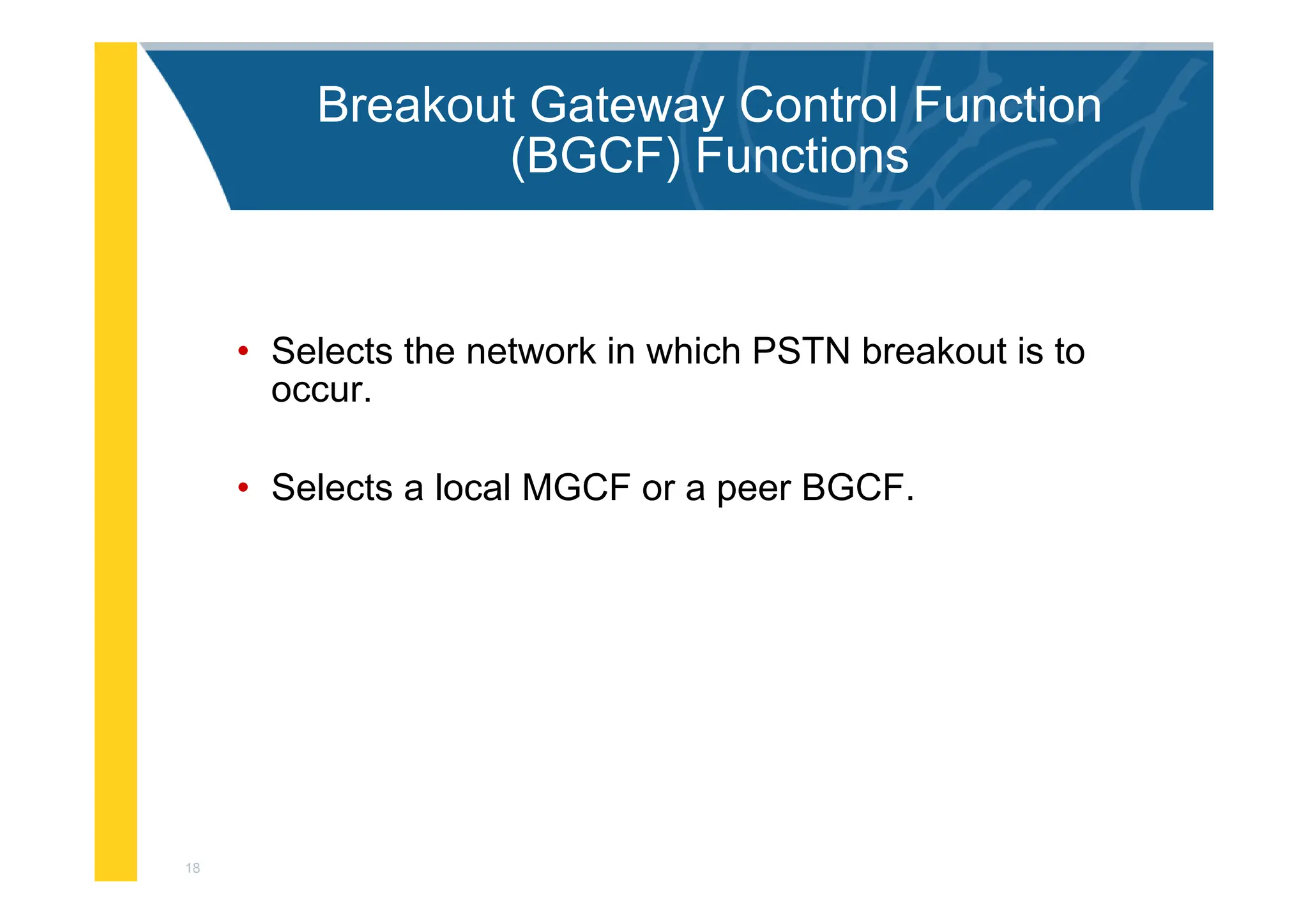 18
Breakout Gateway Control Function
(BGCF) Functions
• Selects the network in which PSTN breakout is to
occur.
• Selects a local MGCF or a peer BGCF.
 