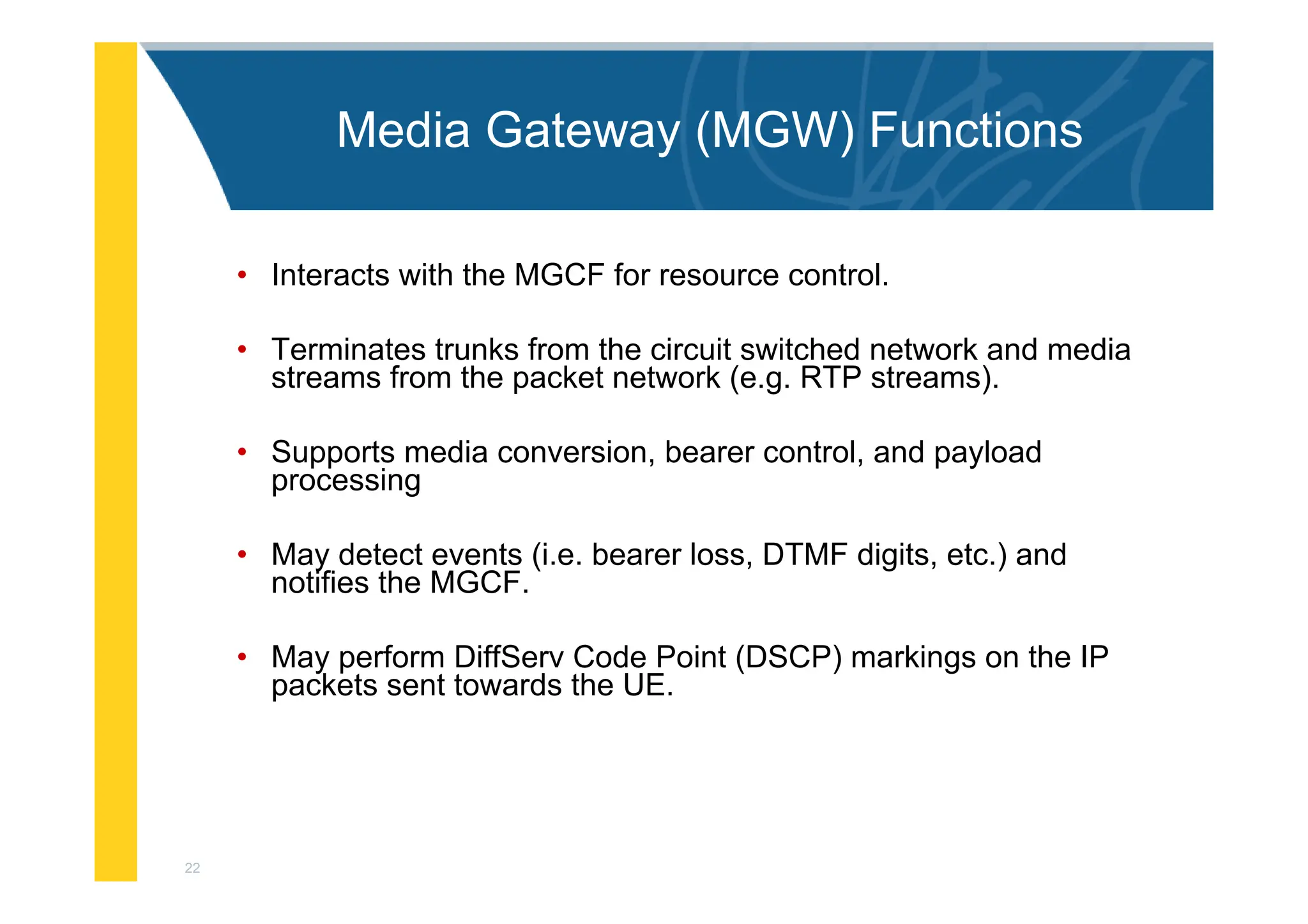 22
Media Gateway (MGW) Functions
• Interacts with the MGCF for resource control.
• Terminates trunks from the circuit switched network and media
streams from the packet network (e.g. RTP streams).
• Supports media conversion, bearer control, and payload
processing
• May detect events (i.e. bearer loss, DTMF digits, etc.) and
notifies the MGCF.
• May perform DiffServ Code Point (DSCP) markings on the IP
packets sent towards the UE.
 