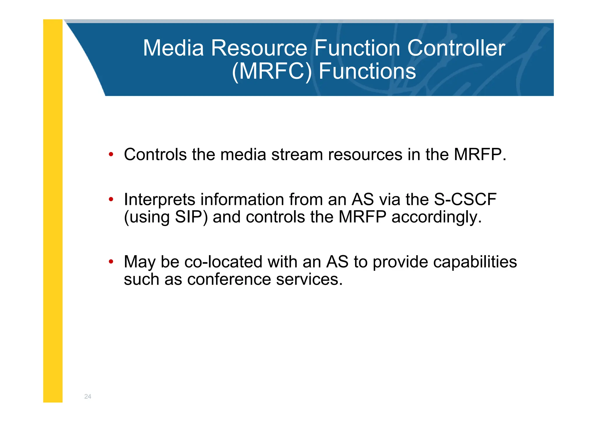 24
Media Resource Function Controller
(MRFC) Functions
• Controls the media stream resources in the MRFP.
• Interprets information from an AS via the S-CSCF
(using SIP) and controls the MRFP accordingly.
• May be co-located with an AS to provide capabilities
such as conference services.
 