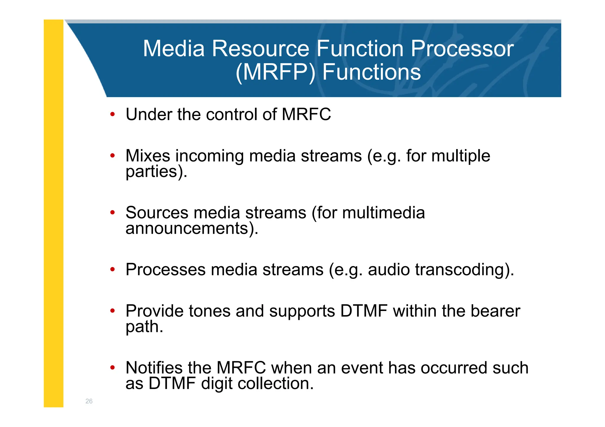 26
Media Resource Function Processor
(MRFP) Functions
• Under the control of MRFC
• Mixes incoming media streams (e.g. for multiple
parties).
• Sources media streams (for multimedia
announcements).
• Processes media streams (e.g. audio transcoding).
• Provide tones and supports DTMF within the bearer
path.
• Notifies the MRFC when an event has occurred such
as DTMF digit collection.
 