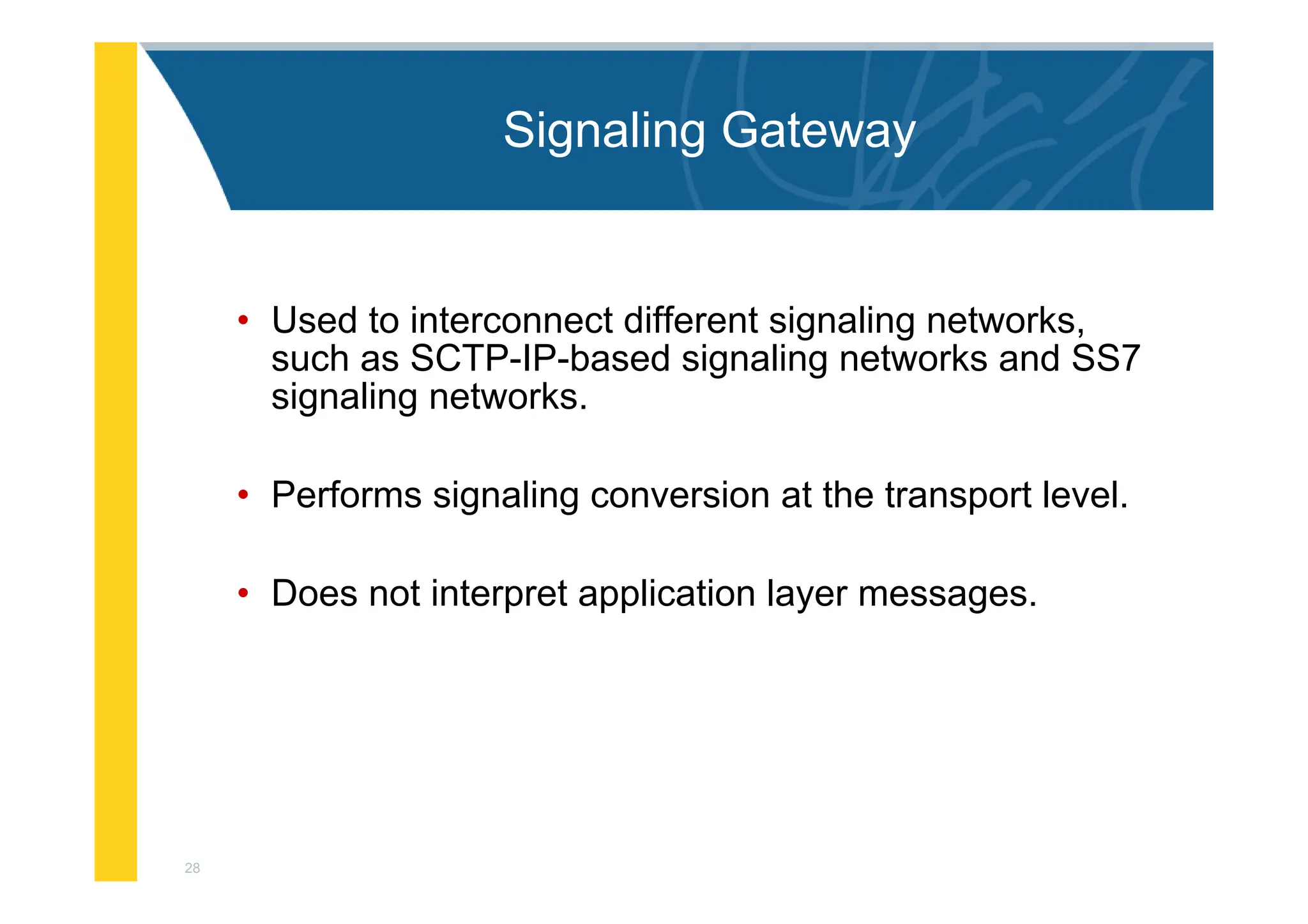 28
Signaling Gateway
• Used to interconnect different signaling networks,
such as SCTP-IP-based signaling networks and SS7
signaling networks.
• Performs signaling conversion at the transport level.
• Does not interpret application layer messages.
 
