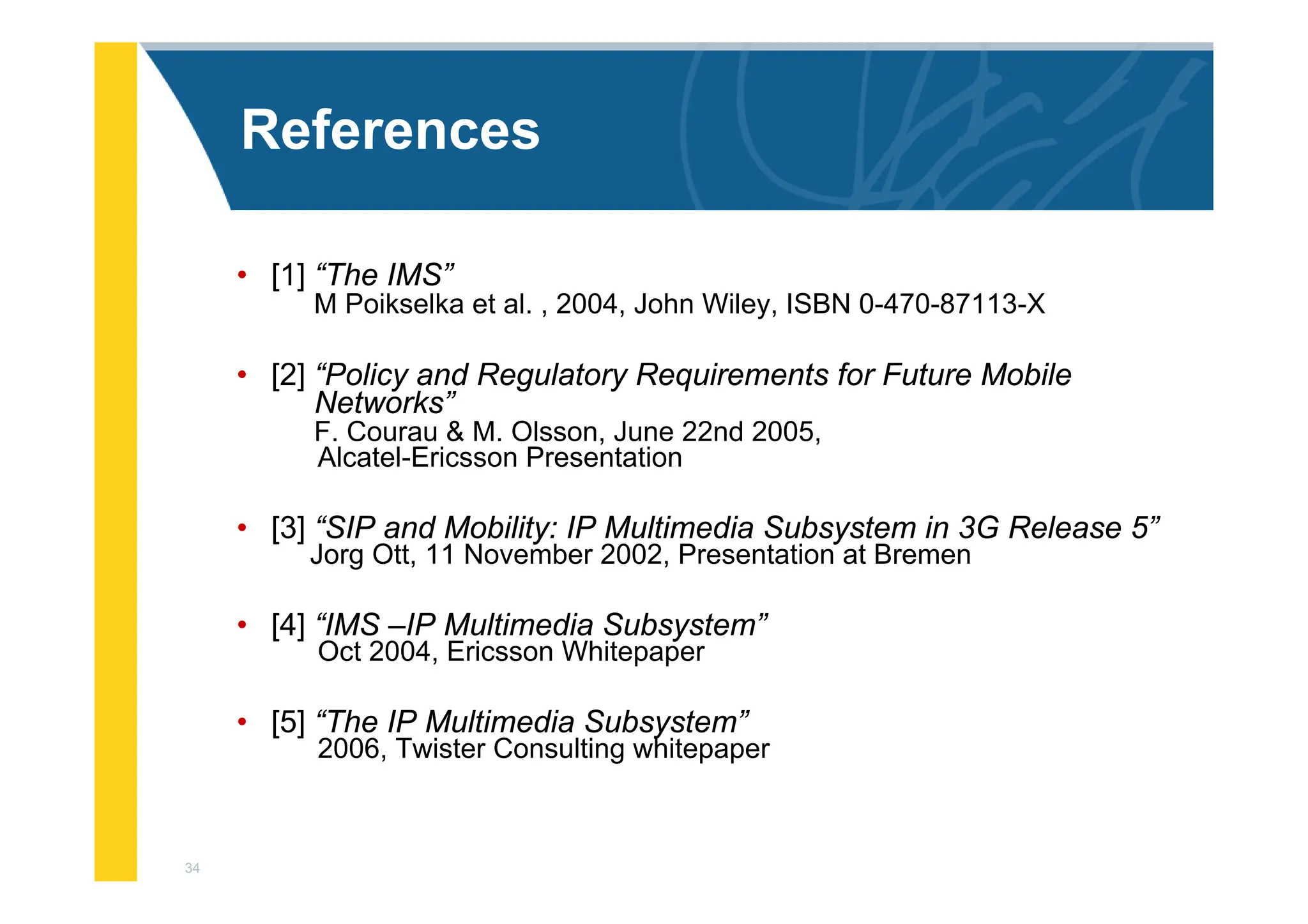 34
References
• [1] “The IMS”
M Poikselka et al. , 2004, John Wiley, ISBN 0-470-87113-X
• [2] “Policy and Regulatory Requirements for Future Mobile
Networks”
F. Courau & M. Olsson, June 22nd 2005,
Alcatel-Ericsson Presentation
• [3] “SIP and Mobility: IP Multimedia Subsystem in 3G Release 5”
Jorg Ott, 11 November 2002, Presentation at Bremen
• [4] “IMS –IP Multimedia Subsystem”
Oct 2004, Ericsson Whitepaper
• [5] “The IP Multimedia Subsystem”
2006, Twister Consulting whitepaper
 