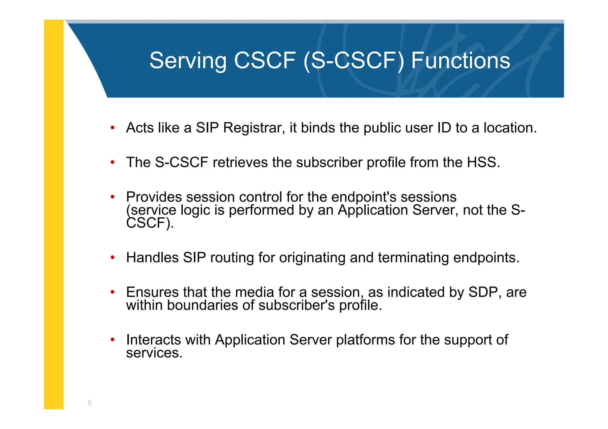 5
Serving CSCF (S-CSCF) Functions
• Acts like a SIP Registrar, it binds the public user ID to a location.
• The S-CSCF retrieves the subscriber profile from the HSS.
• Provides session control for the endpoint's sessions
(service logic is performed by an Application Server, not the S-
CSCF).
• Handles SIP routing for originating and terminating endpoints.
• Ensures that the media for a session, as indicated by SDP, are
within boundaries of subscriber's profile.
• Interacts with Application Server platforms for the support of
services.
 