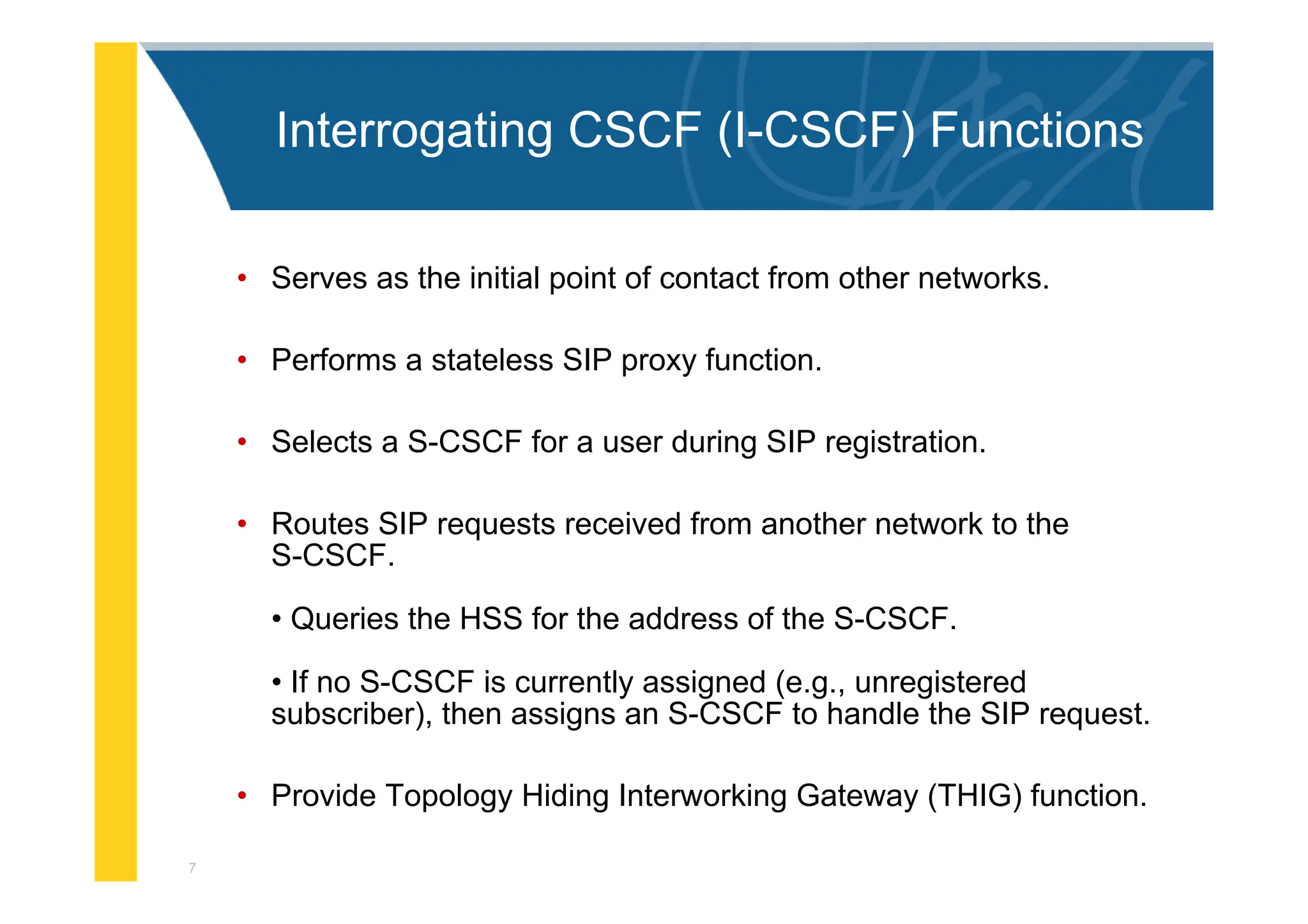 7
Interrogating CSCF (I-CSCF) Functions
• Serves as the initial point of contact from other networks.
• Performs a stateless SIP proxy function.
• Selects a S-CSCF for a user during SIP registration.
• Routes SIP requests received from another network to the
S-CSCF.
• Queries the HSS for the address of the S-CSCF.
• If no S-CSCF is currently assigned (e.g., unregistered
subscriber), then assigns an S-CSCF to handle the SIP request.
• Provide Topology Hiding Interworking Gateway (THIG) function.
 