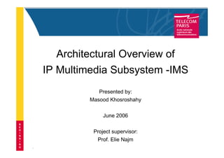 1
Architectural Overview of
IP Multimedia Subsystem -IMS
Presented by:
Masood Khosroshahy
June 2006
Project supervisor:
Prof. Elie Najm
B
E
G
I
N
N
I
N
G
 