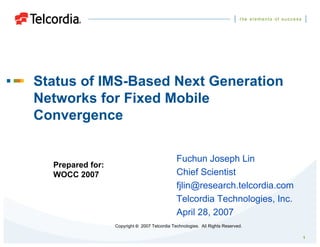 1
Status of IMS-Based Next Generation
Networks for Fixed Mobile
Convergence
Copyright © 2007 Telcordia Technologies. All Rights Reserved.
Prepared for:
WOCC 2007
Fuchun Joseph Lin
Chief Scientist
fjlin@research.telcordia.com
Telcordia Technologies, Inc.
April 28, 2007
 