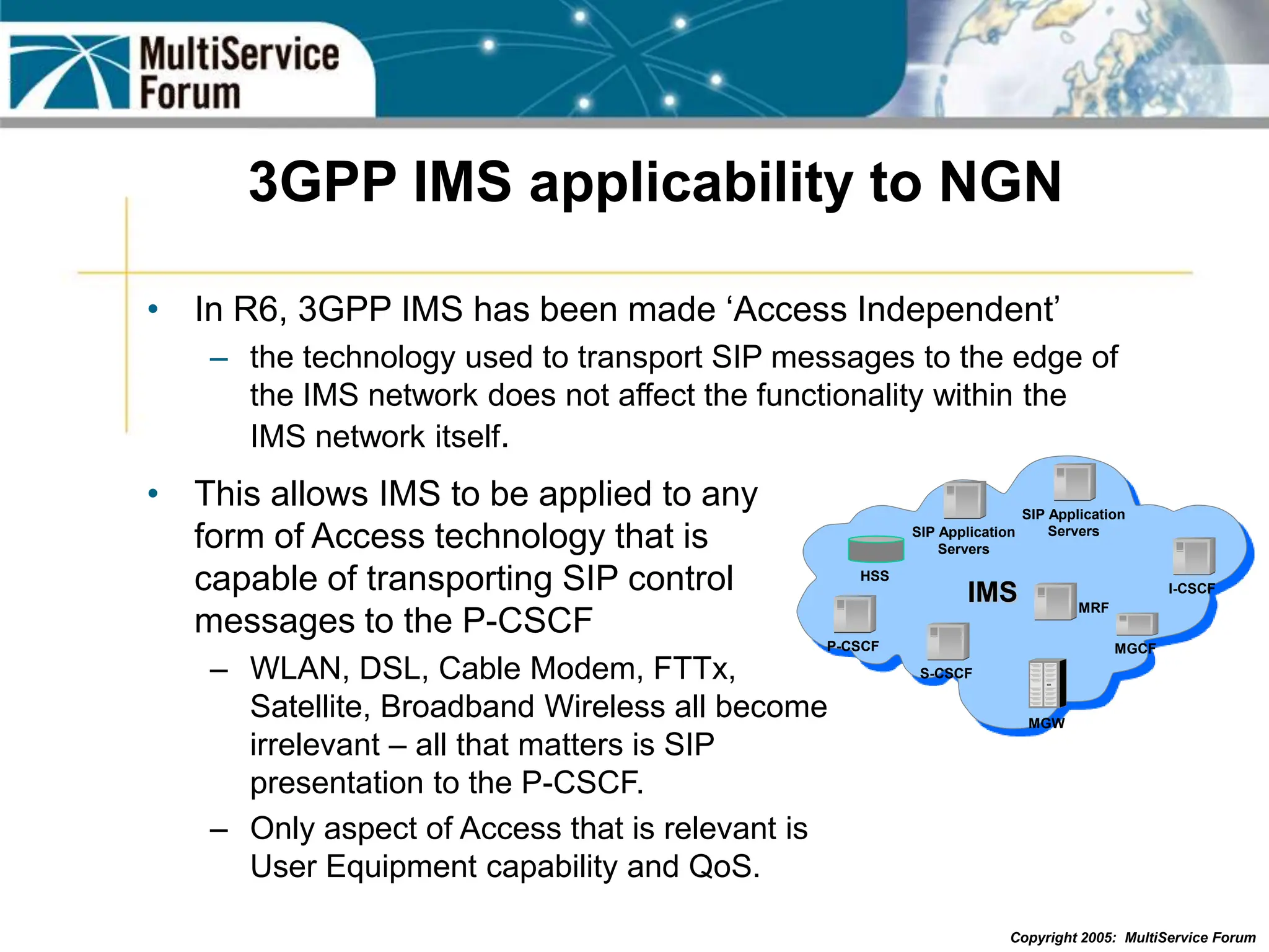 Copyright 2005: MultiService Forum
3GPP IMS applicability to NGN
• In R6, 3GPP IMS has been made ‘Access Independent’
– the technology used to transport SIP messages to the edge of
the IMS network does not affect the functionality within the
IMS network itself.
• This allows IMS to be applied to any
form of Access technology that is
capable of transporting SIP control
messages to the P-CSCF
– WLAN, DSL, Cable Modem, FTTx,
Satellite, Broadband Wireless all become
irrelevant – all that matters is SIP
presentation to the P-CSCF.
– Only aspect of Access that is relevant is
User Equipment capability and QoS.
P-CSCF
I-CSCF
MRF
MGW
MGCF
IMS
S-CSCF
SIP Application
Servers
SIP Application
Servers
HSS
 