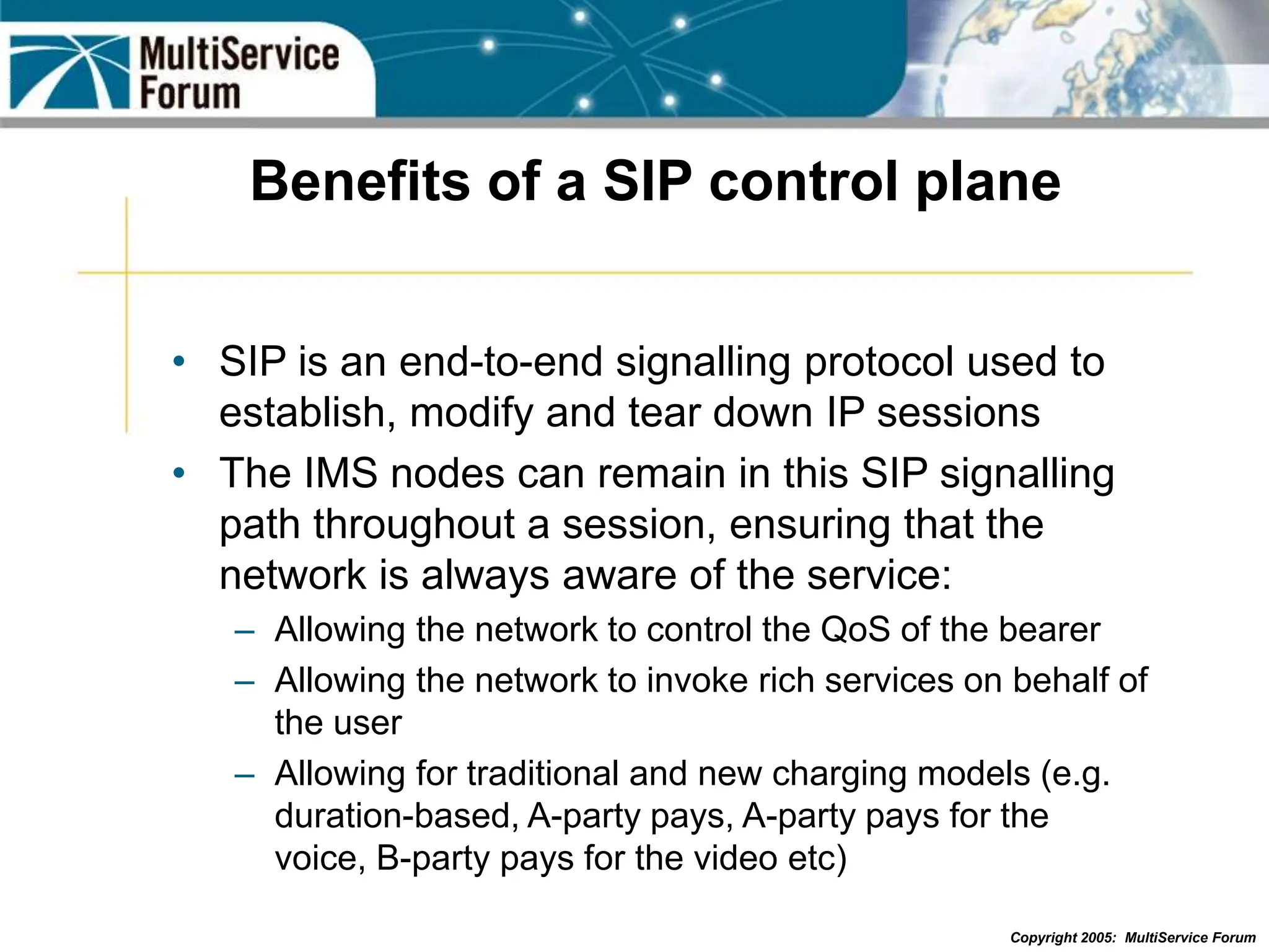 Copyright 2005: MultiService Forum
Benefits of a SIP control plane
• SIP is an end-to-end signalling protocol used to
establish, modify and tear down IP sessions
• The IMS nodes can remain in this SIP signalling
path throughout a session, ensuring that the
network is always aware of the service:
– Allowing the network to control the QoS of the bearer
– Allowing the network to invoke rich services on behalf of
the user
– Allowing for traditional and new charging models (e.g.
duration-based, A-party pays, A-party pays for the
voice, B-party pays for the video etc)
 