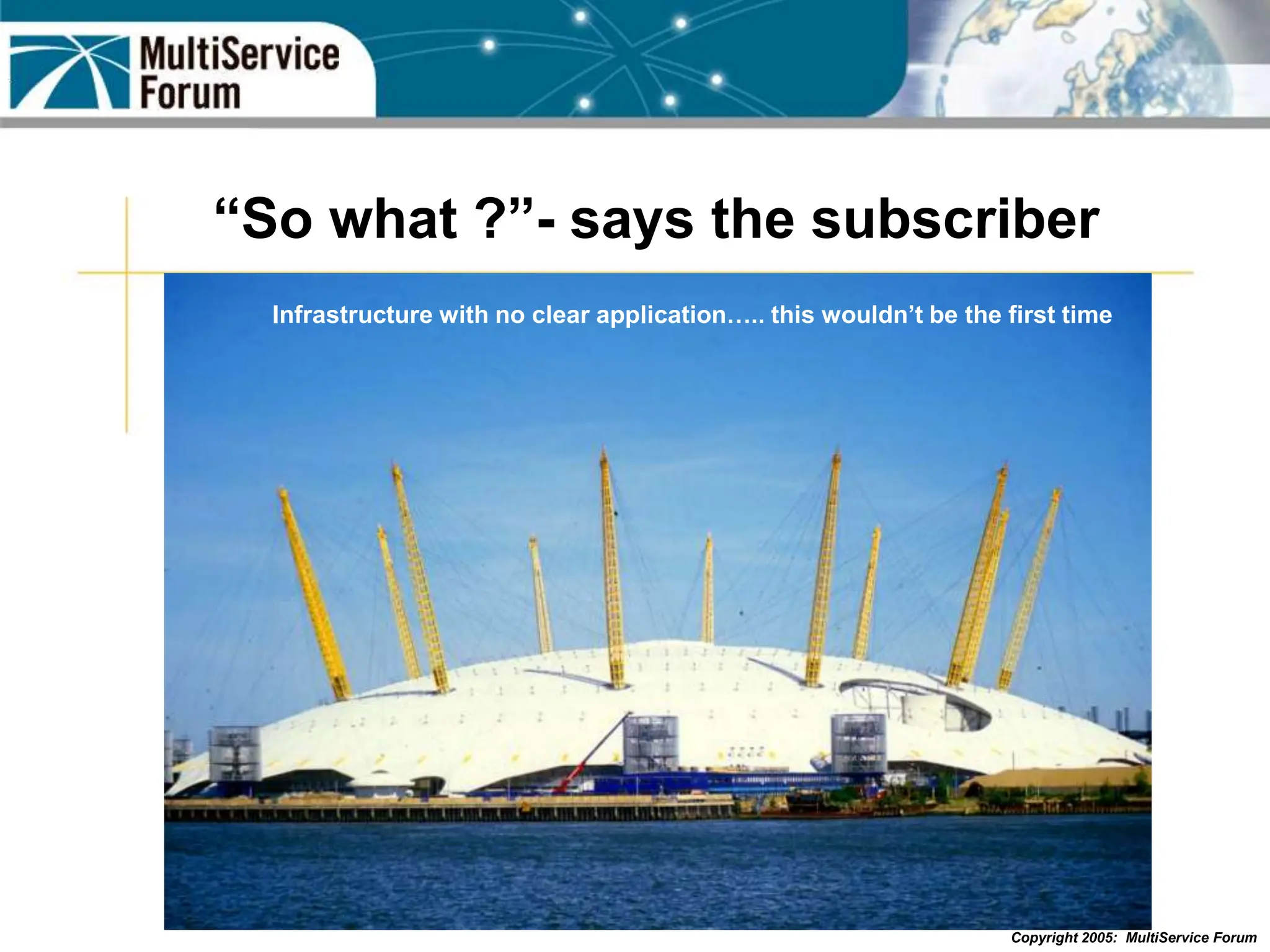 Copyright 2005: MultiService Forum
“So what ?”- says the subscriber
Infrastructure with no clear application….. this wouldn’t be the first time
 