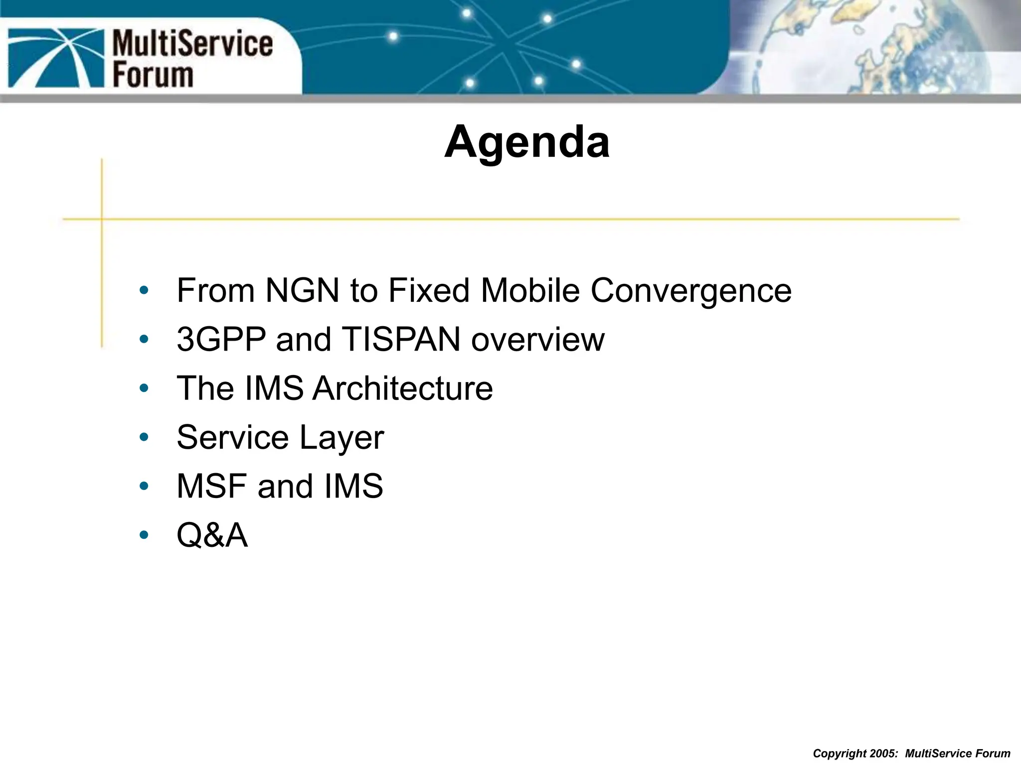 Copyright 2005: MultiService Forum
Agenda
• From NGN to Fixed Mobile Convergence
• 3GPP and TISPAN overview
• The IMS Architecture
• Service Layer
• MSF and IMS
• Q&A
 