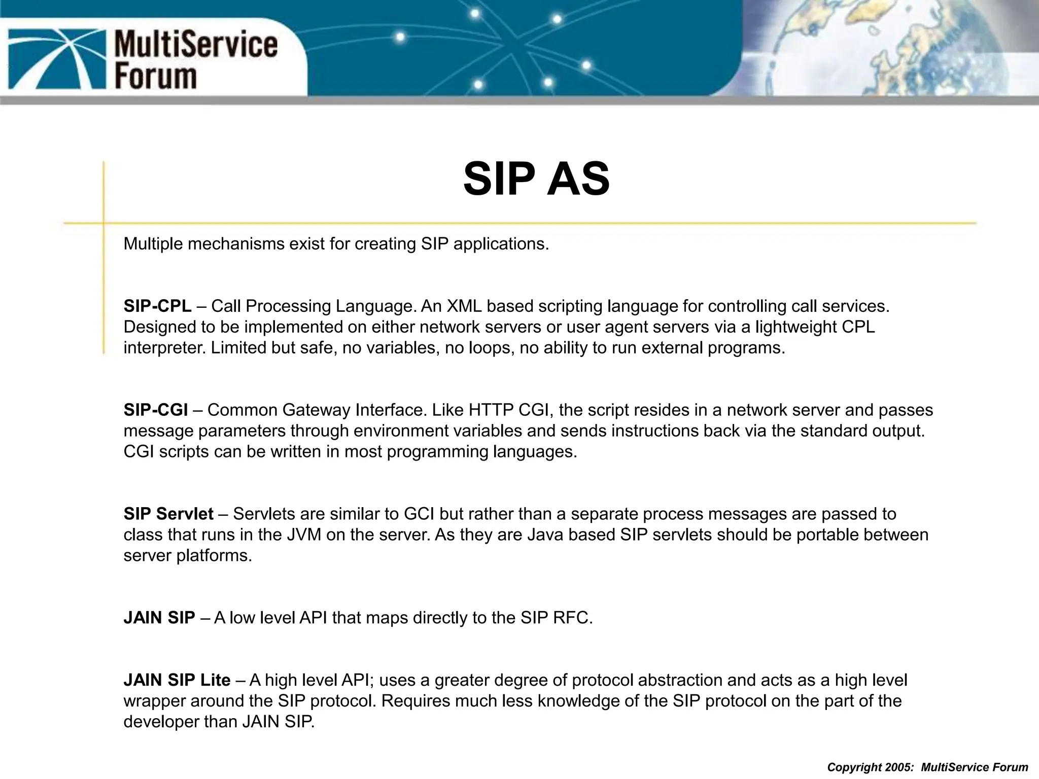 Copyright 2005: MultiService Forum
SIP AS
Multiple mechanisms exist for creating SIP applications.
SIP-CPL – Call Processing Language. An XML based scripting language for controlling call services.
Designed to be implemented on either network servers or user agent servers via a lightweight CPL
interpreter. Limited but safe, no variables, no loops, no ability to run external programs.
SIP-CGI – Common Gateway Interface. Like HTTP CGI, the script resides in a network server and passes
message parameters through environment variables and sends instructions back via the standard output.
CGI scripts can be written in most programming languages.
SIP Servlet – Servlets are similar to GCI but rather than a separate process messages are passed to
class that runs in the JVM on the server. As they are Java based SIP servlets should be portable between
server platforms.
JAIN SIP – A low level API that maps directly to the SIP RFC.
JAIN SIP Lite – A high level API; uses a greater degree of protocol abstraction and acts as a high level
wrapper around the SIP protocol. Requires much less knowledge of the SIP protocol on the part of the
developer than JAIN SIP.
 