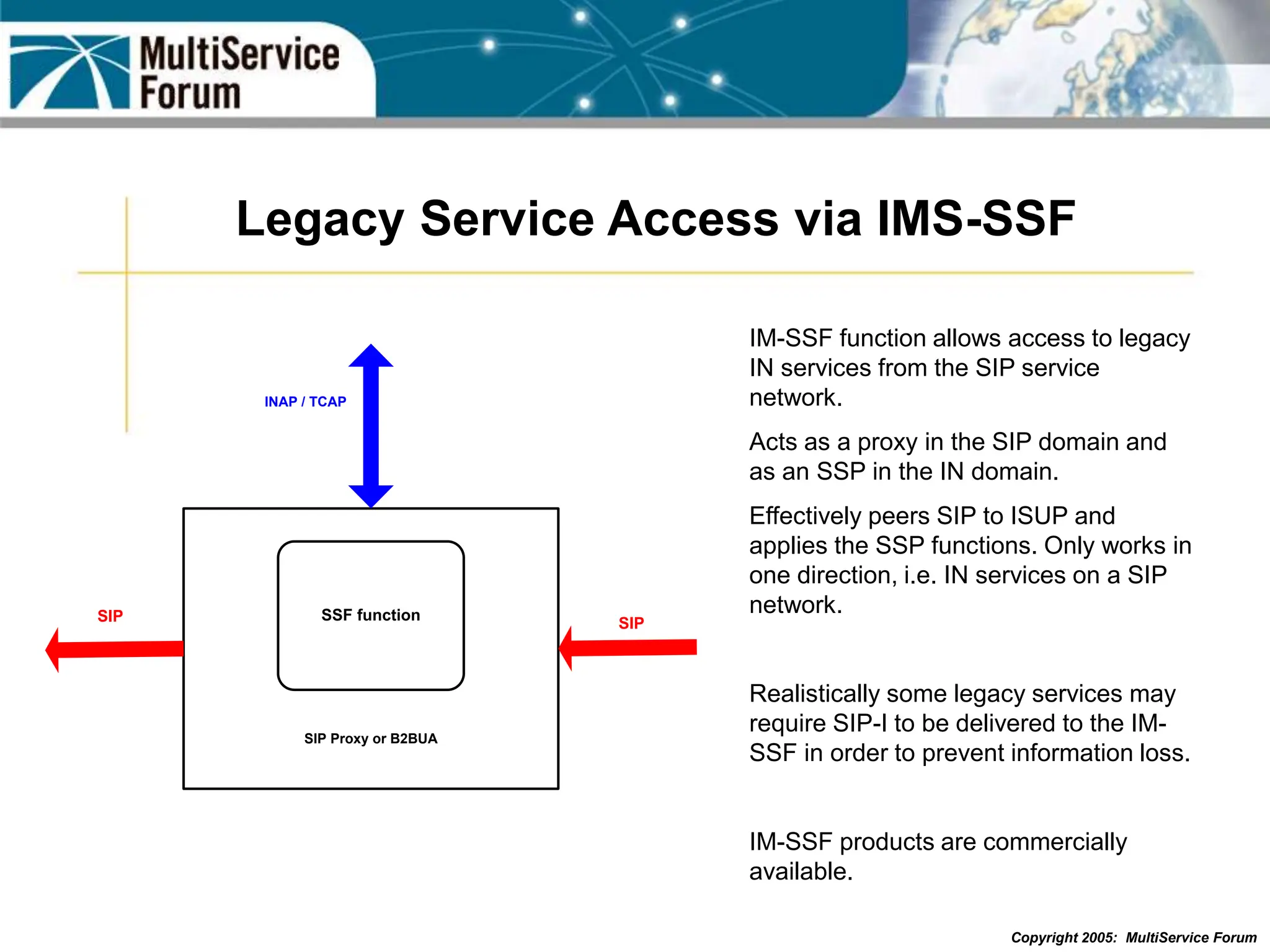 Copyright 2005: MultiService Forum
Legacy Service Access via IMS-SSF
SSF function
SIP Proxy or B2BUA
SIP
INAP / TCAP
SIP
IM-SSF function allows access to legacy
IN services from the SIP service
network.
Acts as a proxy in the SIP domain and
as an SSP in the IN domain.
Effectively peers SIP to ISUP and
applies the SSP functions. Only works in
one direction, i.e. IN services on a SIP
network.
Realistically some legacy services may
require SIP-I to be delivered to the IM-
SSF in order to prevent information loss.
IM-SSF products are commercially
available.
 
