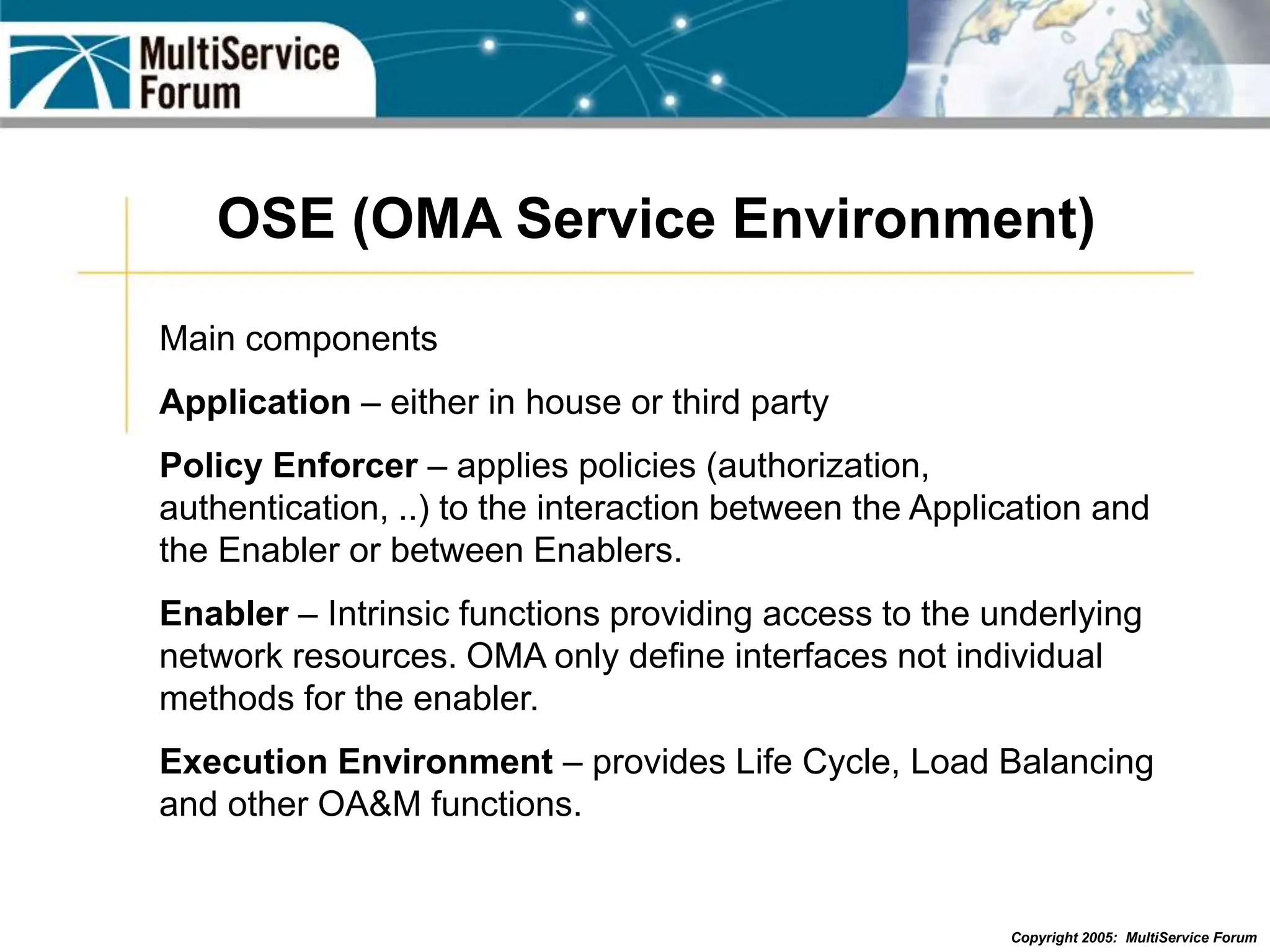 Copyright 2005: MultiService Forum
OSE (OMA Service Environment)
Main components
Application – either in house or third party
Policy Enforcer – applies policies (authorization,
authentication, ..) to the interaction between the Application and
the Enabler or between Enablers.
Enabler – Intrinsic functions providing access to the underlying
network resources. OMA only define interfaces not individual
methods for the enabler.
Execution Environment – provides Life Cycle, Load Balancing
and other OA&M functions.
 