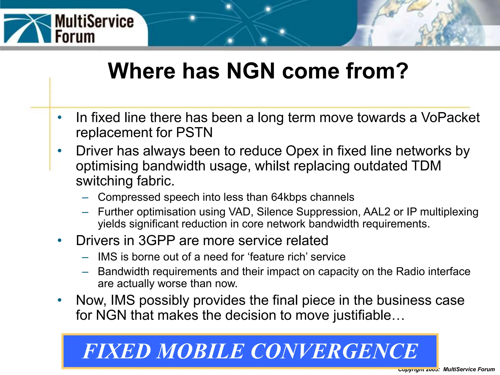 Copyright 2005: MultiService Forum
Where has NGN come from?
• In fixed line there has been a long term move towards a VoPacket
replacement for PSTN
• Driver has always been to reduce Opex in fixed line networks by
optimising bandwidth usage, whilst replacing outdated TDM
switching fabric.
– Compressed speech into less than 64kbps channels
– Further optimisation using VAD, Silence Suppression, AAL2 or IP multiplexing
yields significant reduction in core network bandwidth requirements.
• Drivers in 3GPP are more service related
– IMS is borne out of a need for ‘feature rich’ service
– Bandwidth requirements and their impact on capacity on the Radio interface
are actually worse than now.
• Now, IMS possibly provides the final piece in the business case
for NGN that makes the decision to move justifiable…
FIXED MOBILE CONVERGENCE
 